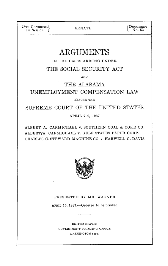 handle is hein.usccsset/usconset23324 and id is 1 raw text is: 





75TH CONGRESSI     SENATE              DOCUMENT
  1st Session f                         No. 53





              ARGUMENTS

           IN THE CASES ARISING UNDER

         THE  SOCIAL  SECURITY   ACT

                      AND

                THE  ALABAMA

   UNEMPLOYMENT COMPENSATION LAW
                   BEFORE THE

 SUPREME COURT OF THE UNITED STATES

                 APRIL 7-9, 1937


 ALBERT A. CARMICHAEL v. SOUTHERN COAL & COKE CO.
 ALBERTIA. CARMICHAEL v. GULF STATES PAPER CORP.
 CHARLES C. STEWARD MACHINE CO. v. HARWELL G. DAVIS














            PRESENTED BY MR. WAGNER


APRIL 15, 1937.-Ordered to be printed




       UNITED STATES
  GOVERNMENT PRINTING OFFICE
      WASHINGTON: 1937


