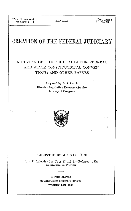 handle is hein.usccsset/usconset23326 and id is 1 raw text is: 




75TH CONGRESS          SENATE                DOCUMENT
  1st Session j                               No. 91





CREATION OF THE FEDERAL JUDICIARY





  A  REVIEW   OF THE  DEBATES   IN THE  FEDERAL
      AND  STATE   CONSTITUTIONAL CONVEN-
            TIONS;  AND  OTHER   PAPERS


                 Prepared by G. J. Schulz
             Director Legislative Reference Service
                   Library of Congress




















            PRESENTED  BY MR. SHEPPARD


JULY 22 (calendar day, JULY 27), 1937.-Referred to the
           Committee on Printing



              UNITED STATES
        GOVERNMENT PRINTING OFFICE
             WASHINGTON: 1938


