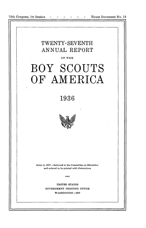 handle is hein.usccsset/usconset23329 and id is 1 raw text is: 




75th Congress, 1st Session -House Document No. 18


     TWENTY-SEVENTH

     ANNUAL REPORT

             OF THE




BOY SCOUTS



OF AMERICA





             1936























  APRIL 6, 1937.-Referred to the Committee on Education
      and ordered to be printed with illustrations


               61+1


     UNITED STATES
GOVERNMENT PRINTING OFFICE
    WASHINGTON: 1937


