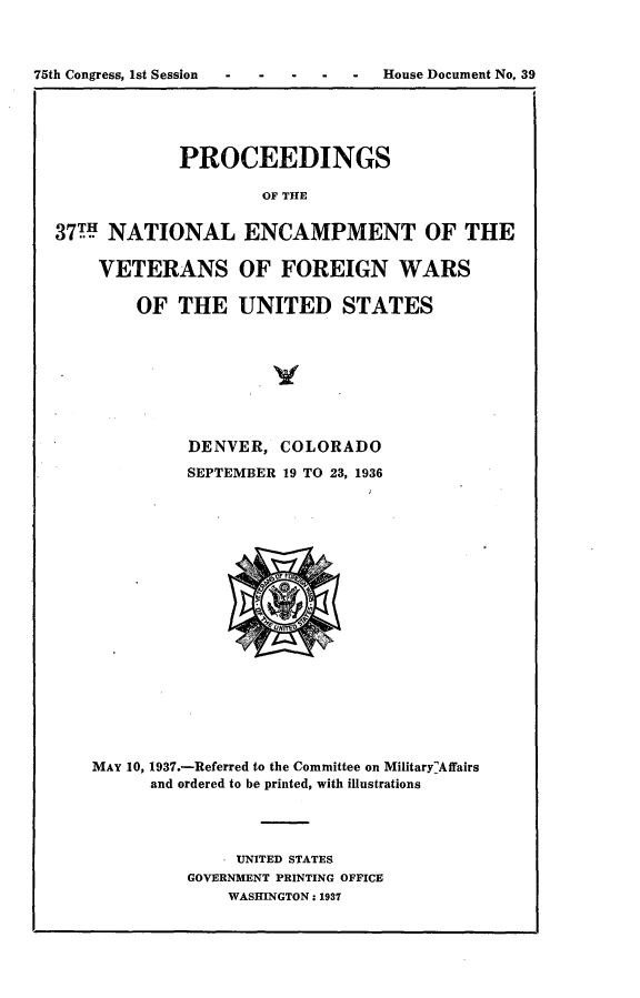 handle is hein.usccsset/usconset23332 and id is 1 raw text is: 



75th Congress, 1st Session  -  House   Document No, 39





               PROCEEDINGS

                       OF THE


  37m  NATIONAL ENCAMPMENT OF THE

      VETERANS OF FOREIGN WARS

          OF  THE   UNITED STATES


          DENVER,  COLORADO
          SEPTEMBER 19 TO 23, 1936



















MAY 10, 1937.-Referred to the Committee on MilitaryAffairs
      and ordered to be printed, with illustrations




              UNITED STATES
          GOVERNMENT PRINTING OFFICE
              WASHINGTON: 1937


