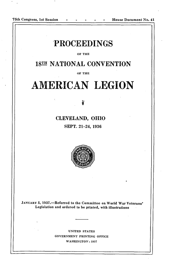 handle is hein.usccsset/usconset23333 and id is 1 raw text is: 



House Document No. 41


       PROCEEDINGS

                OF THE


181H- NATIONAL CONVENTION

                OF THE


    AMERICAN LEGION







             CLEVELAND,   OHIO

                SEPT. 21-24, 1936


















JANUARY 5, 1937.-Referred to the Committee on World War Veterans'
     Legislation and ordered to be printed, with illustrations





                  UNITED STATES
             GOVERNMENT PRINTING OFFICE
                 WASHINGTON: 1937


'75th Congress, ist Session


