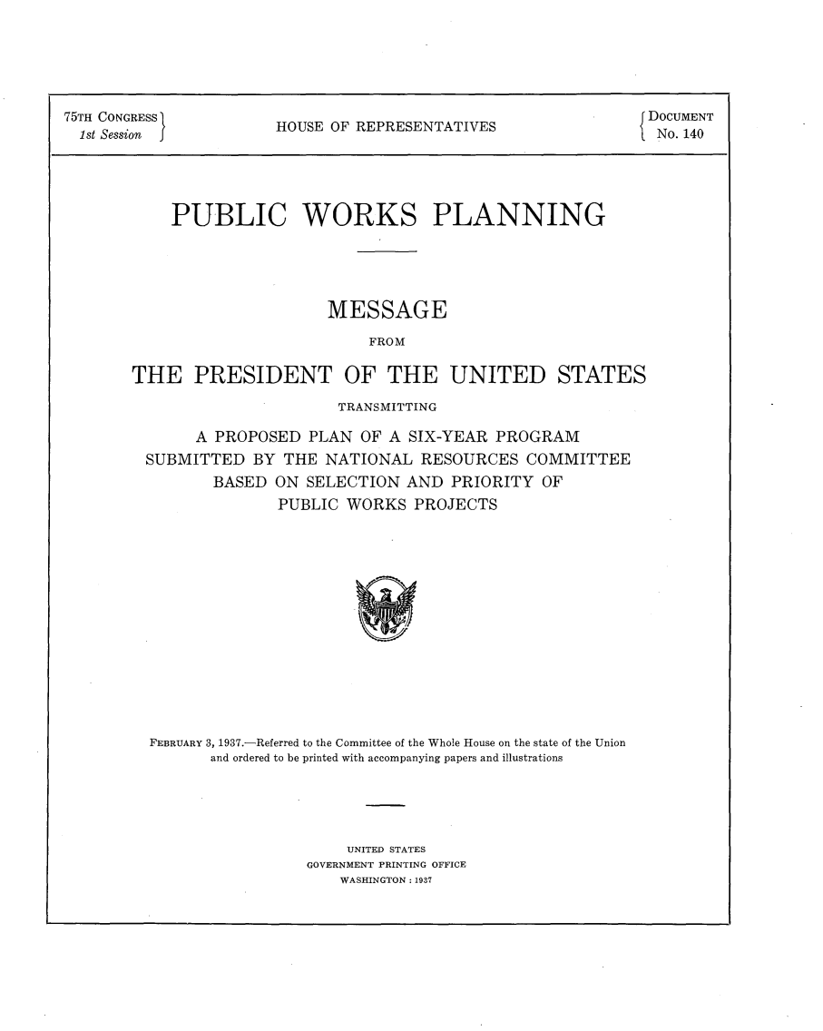 handle is hein.usccsset/usconset23334 and id is 1 raw text is: 





75TH CONGRESS                                             { DOCUMENT
      1st  Sesion fHOUSE   OF REPRESENTATIVESNo14
  1 st Session                                             No. 140




           PUBLIC WORKS PLANNING





                          MESSAGE

                               FROM

       THE   PRESIDENT OF THE UNITED STATES


                   TRANSMITTING

     A PROPOSED PLAN  OF A SIX-YEAR PROGRAM
SUBMITTED  BY THE NATIONAL  RESOURCES COMMITTEE
       BASED ON SELECTION AND  PRIORITY OF
             PUBLIC WORKS  PROJECTS














FEBRUARY 3, 1937.-Referred to the Committee of the Whole House on the state of the Union
      and ordered to be printed with accompanying papers and illustrations


    UNITED STATES
GOVERNMENT PRINTING OFFICE
   WASHINGTON: 1937


