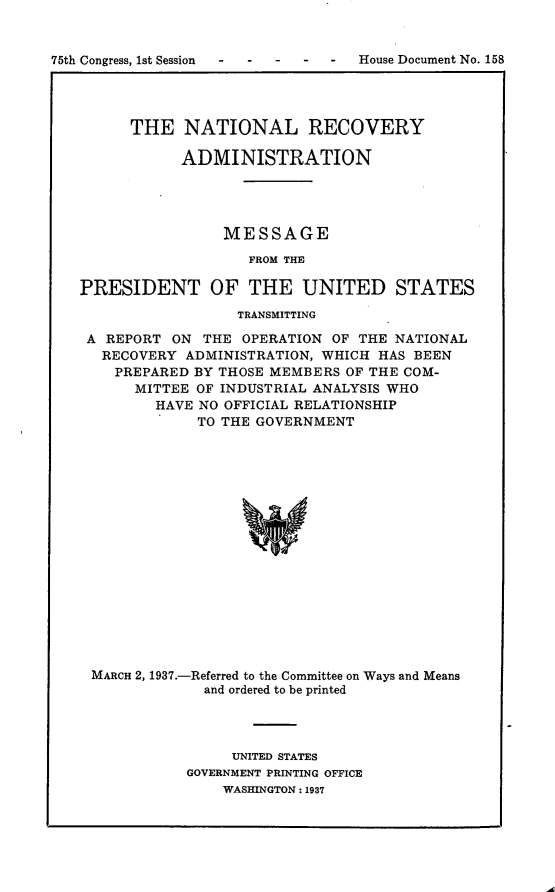 handle is hein.usccsset/usconset23336 and id is 1 raw text is: 


75th Congress, 1st Session  -      House Document No. 158




         THE   NATIONAL RECOVERY

               ADMINISTRATION




                    MESSAGE

                      FROM THE

   PRESIDENT OF THE UNITED STATES

                     TRANSMITTING

    A REPORT  ON THE  OPERATION OF THE NATIONAL
      RECOVERY ADMINISTRATION, WHICH HAS BEEN
      PREPARED  BY THOSE MEMBERS OF THE COM-
         MITTEE OF INDUSTRIAL ANALYSIS WHO
            HAVE NO OFFICIAL RELATIONSHIP
                 TO THE GOVERNMENT


















     MARCH 2, 1937.-Referred to the Committee on Ways and Means
                 and ordered to be printed


     UNITED STATES
GOVERNMENT PRINTING OFFICE
    WASHINGTON: 1937


