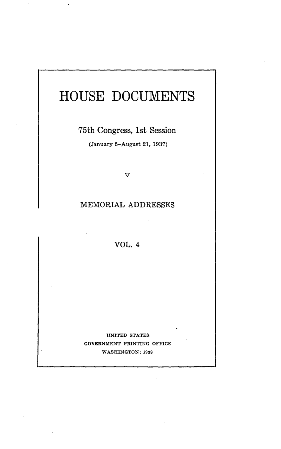 handle is hein.usccsset/usconset23337 and id is 1 raw text is: 













HOUSE DOCUMENTS




    75th Congress, 1st Session

       (January 5-August 21, 1937)




               V



     MEMORIAL   ADDRESSES


       VOL. 4













     UNITED STATES
GOVERNMENT PRINTING OFFICE
    WASHINGTON: 1938



