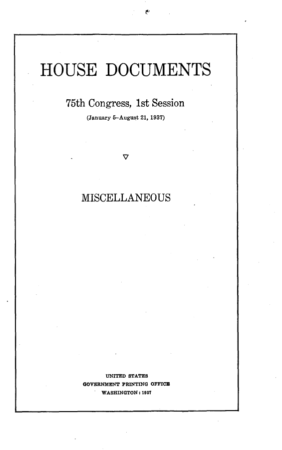 handle is hein.usccsset/usconset23338 and id is 1 raw text is: 










HOUSE DOCUMENTS




     75th Congress, 1st Session

         (January 5-August 21, 1937)





      -         v






        MISCELLANEOUS


     UNITED STATES
GOVERNMENT PRINTING OFFICE
    WASHINGTON: 1937


