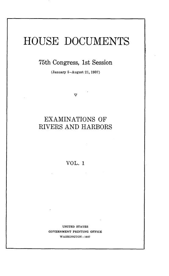 handle is hein.usccsset/usconset23341 and id is 1 raw text is: 






HOUSE DOCUMENTS



     75th Congress, 1st Session
        (January 5-August 21, 1937)



               V




      EXAMINATIONS OF
      RIVERS AND  HARBORS






             VOL. 1


    UNITED STATES
GOVERNMENT PRINTING OFFICE
   WASHINGTON: 1937


