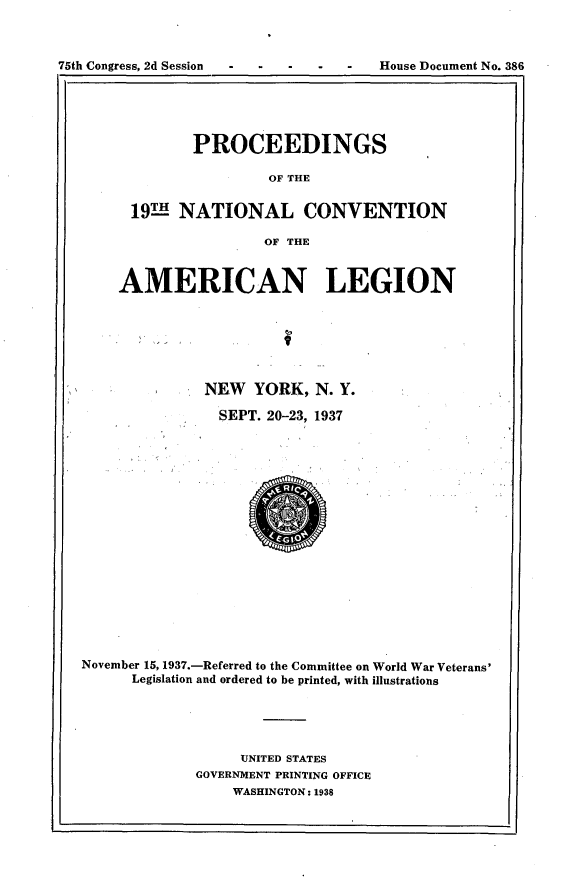 handle is hein.usccsset/usconset23345 and id is 1 raw text is: 



75th Congress, 2d Session


       PROCEEDINGS

                OF THE

19THNATIONAL CONVENTION

               OF THE


    AMERICAN LEGION







              NEW   YORK,  N. Y.

                SEPT. 20-23, 1937


















November 15, 1937.-Referred to the Committee on World War Veterans'
      Legislation and ordered to be printed, with illustrations





                  UNITED STATES
             GOVERNMENT PRINTING OFFICE
                 WASHINGTON: 1938


House Document No. 386


