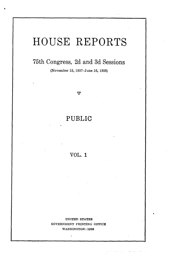 handle is hein.usccsset/usconset23351 and id is 1 raw text is: 







HOUSE REPORTS



75th Congress, 2d and 3d Sessions

      (November 15, 1937-June 16, 1938)




               V




           PUBLIC







             VOL. 1


     UNITED STATES
GOVERNMENT PRINTING OFFICE
    WASHINGTON: 1938


