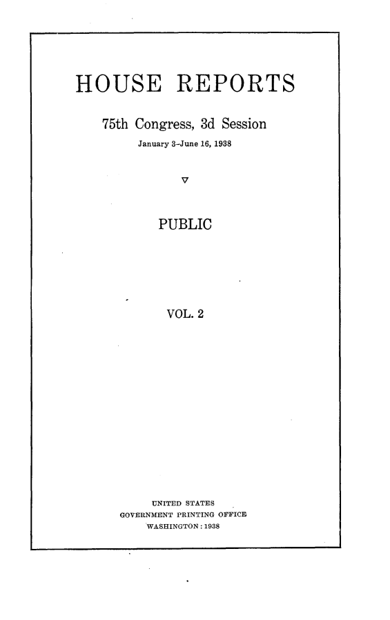 handle is hein.usccsset/usconset23352 and id is 1 raw text is: 







HOUSE REPORTS



    75th Congress, 3d Session

         January 3-June 16, 1938



               V




            PUBLIC








            VOL.  2


     UNITED STATES
GOVERNMENT PRINTING OFFICE
    WASHINGTON: 1938


