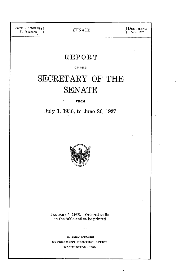 handle is hein.usccsset/usconset23354 and id is 1 raw text is: 





75T CONGRESS           A               DOCUMENT
  d SessonSENATE                        No. 127





                 REPORT

                     OF THE


        SECRETARY OF THE


                 SENATE

                     FROM

          July 1, 1936, to June 30, 1937


JANUARY 5, 1938.-Ordered to lie
on the table and to be printed



      UNITED STATES
GOVERNMENT PRINTING OFFICE
    WASHINGTON: 1938


