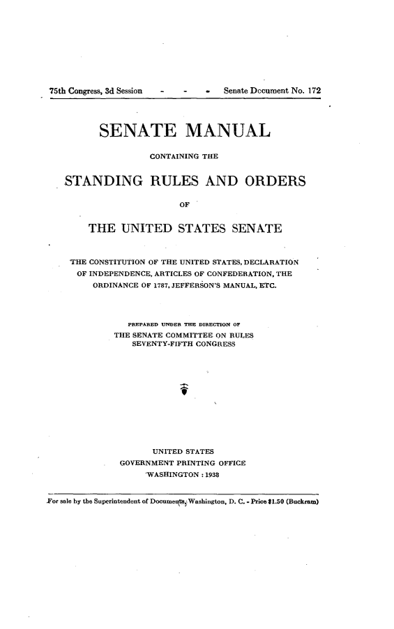 handle is hein.usccsset/usconset23356 and id is 1 raw text is: 










75th Congress, 3d Session  -  - - Senate Dccument No. 172





          SENATE MANUAL


                    CONTAINING THE


    STANDING RULES AND ORDERS


                         OF


        THE   UNITED STATES SENATE



    'THE CONSTITUTION OF THE UNITED STATES, DECLARATION
      OF INDEPENDENCE, ARTICLES OF CONFEDERATION, THE
         ORDINANCE OF 1787, JEFFERSON'S MANUAL, ETC.




               PREPARED UNDER THE DIRECTION OF
             THE SENATE COMMITTEE ON RULES
                SEVENTY-FIFTH CONGRESS













                    UNITED STATES
              GOVERNMENT PRINTING OFFICE
                   WASHINGTON: 1938


For sale by the Superintendent of Documeqt, Washington, D. C. - Price $1.50 (Buckram)



