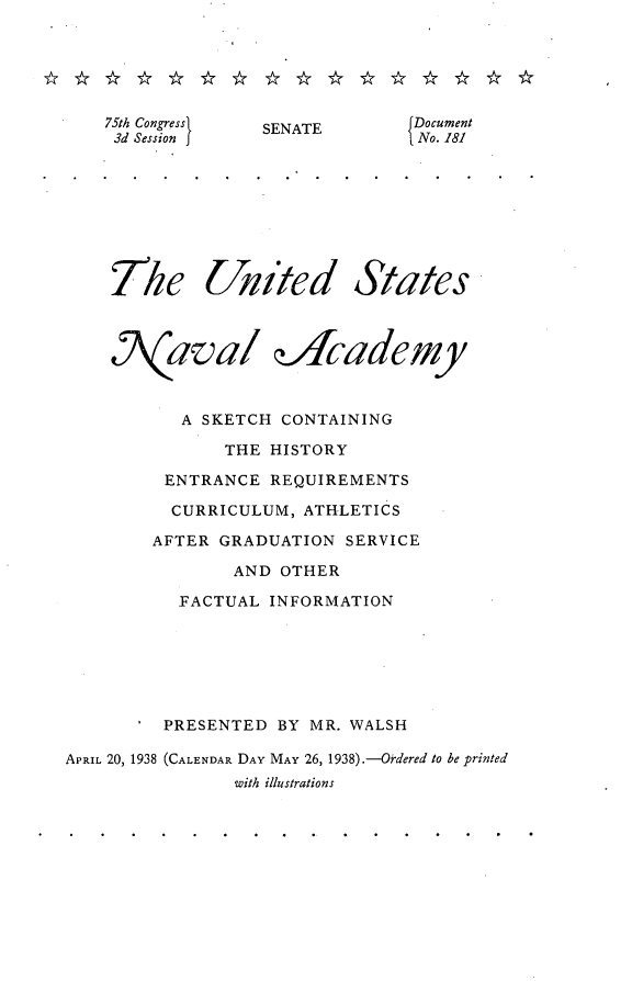handle is hein.usccsset/usconset23358 and id is 1 raw text is: 






    75th Congress SENATE    Document
    3d Session                  No. 181








    The United States



    N(aval dicademy



           A SKETCH CONTAINING

               THE HISTORY

         ENTRANCE  REQUIREMENTS

         CURRICULUM,  ATHLETICS

         AFTER GRADUATION SERVICE

               AND  OTHER

          FACTUAL  INFORMATION







          PRESENTED BY MR. WALSH

APRIL 20, 1938 (CALENDAR DAY MAY 26, 1938).-Ordered to be printed
                with illustrations


