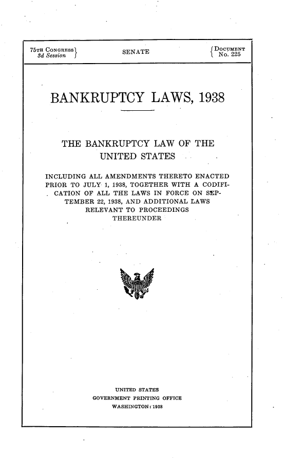 handle is hein.usccsset/usconset23359 and id is 1 raw text is: 





75TH CONGRESS       SENATE             DOCUMENT
  3d Session f      EAT                 No. 225





    BANKRUPTCY LAWS, 1938





       THE  BANKRUPTCY LAW OF THE

               UNITED  STATES


   INCLUDING ALL AMENDMENTS THERETO ENACTED
   PRIOR TO JULY 1, 1938, TOGETHER WITH A CODIFI-
     CATION OF ALL THE LAWS IN FORCE ON SEP-
       TEMBER 22, 1938, AND ADDITIONAL LAWS
            RELEVANT TO PROCEEDINGS
                 THEREUNDER























                 UNITED STATES
             GOVERNMENT PRINTING OFFICE
                 WASHINGTON: 1938


