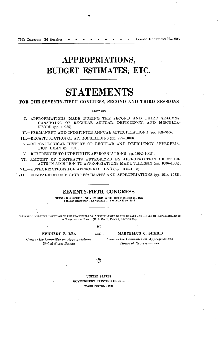 handle is hein.usccsset/usconset23360 and id is 1 raw text is: 














                   APPROPRIATIONS,


            BUDGET ESTIMATES, ETC.





                    STATEMENTS

 FOR THE  SEVENTY-FIFTH   CONGRESS,   SECOND  AND  THIRD  SESSIONS

                               SHOWING

  I.-APPROPRIATIONS  MADE  DURING  THE  SECOND  AND  THIRD  SESSIONS,
        CONSISTING  OF REGULAR   ANNUAL, DEFICIENCY,  AND  MISCELLA-
        NEOUS  (pp. 5-982).
  II.-PERMANENT  AND INDEFINITE ANNUAL  APPROPRIATIONS (pp. 983-996).
  III.-RECAPITULATION OF APPROPRIATIONS (pp. 997-1000).
  IV.-CHRONOLOGICAL  HISTORY OF REGULAR  AND  DEFICIENCY  APPROPRIA-
        TION BILLS (p. 1001).
  V.-REFERENCES  TO INDEFINITE APPROPRIATIONS (pp. 1002-1005).
  VI.-AMOUNT  OF CONTRACTS  AUTHORIZED   BY APPROPRIATION  OR OTHER
        ACTS IN ADDITION TO APPROPRIATIONS MADE THEREIN  (pp. 1006-1008).
 VII.-AUTHORIZATIONS FOR APPROPRIATIONS (pp. 1009-1013).
 VIII.-COMPARISON OF BUDGET ESTIMATES AND APPROPRIATIONS (pp. 1014-1083).



                   SEVENTY-FIFTH CONGRESS
               SECOND SESSION, NOVEMBER 15 TO DECEMBER 21, 1937
                   THIRD SESSION, JANUARY 3, TO JUNE 16, 1938



PREPARED UNDER THE DIRECTION OF THE COMMITTEES ON APPROPRIATIONS OF THE SENATE AND HOUSE OF REPRESENTATIVES
                  AS REQUIRED BY LAW. (U. S. CODE, TITLE 2, SECTION 105)

                                 BY

          KENNEDY  F. REA       and       MARCELLUS C. SHEILD
   Clerk to the Committee on Appropriations  Clerk to the Committee on Appropriations
          United States Senate             House of Representatives







                             UNITED STATES
                       GOVERNMENT PRINTING OFFICE
                            WASHINGTON: 1938


-  -  -  -  -   -  -  Senate Document No. 226


75th Congress, 3d Session    -


