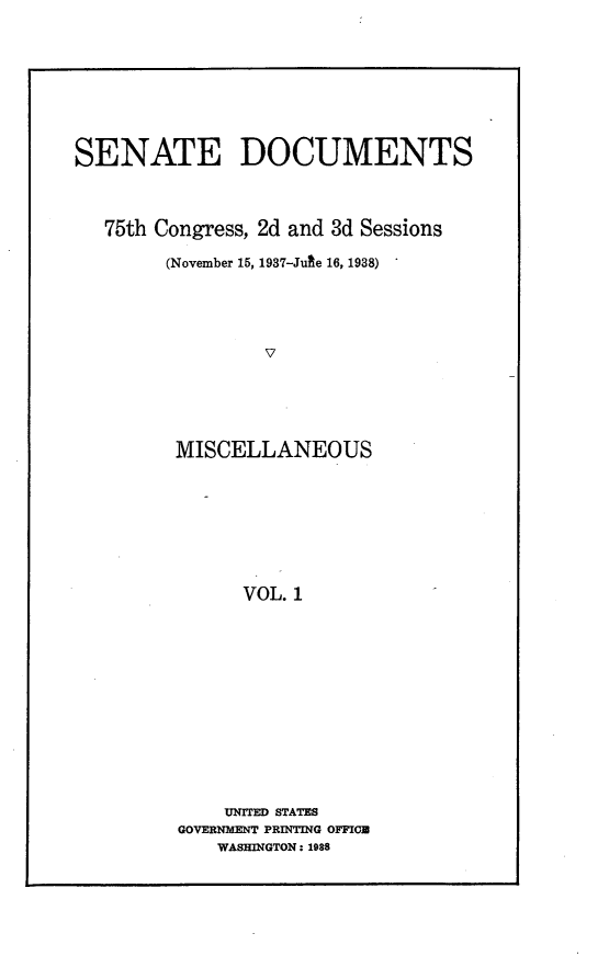 handle is hein.usccsset/usconset23361 and id is 1 raw text is: 









SENATE DOCUMENTS




   75th Congress, 2d and 3d Sessions

        (November 15, 1937-Jute 16, 1938)





                 V





         MISCELLANEOUS








               VOL. 1


    UNITED STATES
GOVERNMENT PRINTING OFFIC
    WASHINGTON: 1988


