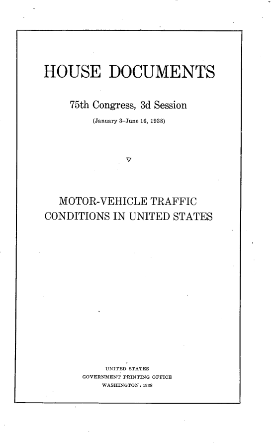 handle is hein.usccsset/usconset23364 and id is 1 raw text is: 









HOUSE DOCUMENTS




     75th Congress, 3d Session

         (January 3-June 16, 1938)





               v





   MOTOR-VEHICLE TRAFFIC

CONDITIONS   IN UNITED  STATES






















           UNITED STATES
       GOVERNMENT PRINTING OFFICE
           WASHINGTON: 1938


