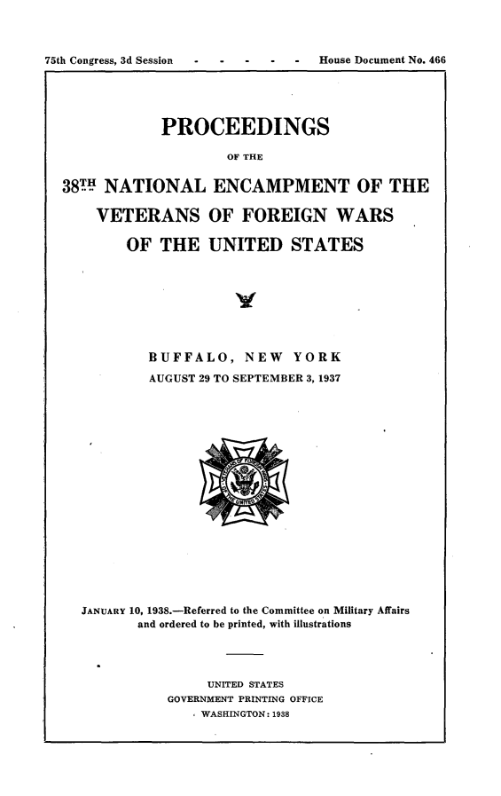 handle is hein.usccsset/usconset23365 and id is 1 raw text is: 



75th Congress, 3d Session  -  House Document  No. 466





               PROCEEDINGS

                       OF THE


  38TH  NATIONAL ENCAMPMENT OF THE

      VETERANS OF FOREIGN WARS

          OF   THE   UNITED STATES


        BUFFALO, NEW YORK

        AUGUST 29 TO SEPTEMBER 3, 1937




















JANUARY 10, 1938.-Referred to the Committee on Military Affairs
       and ordered to be printed, with illustrations




                UNITED STATES
           GOVERNMENT PRINTING OFFICE
               WASHINGTON: 1938


