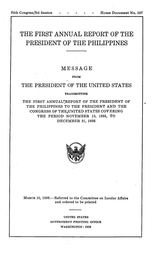 handle is hein.usccsset/usconset23366 and id is 1 raw text is: 

75th Congress,13d Session- --- -   House Document No. 537




    THE  FIRST   ANNUAL REPORT OF THE

      PRESIDENT OF THE PHILIPPINES





                    MESSAGE

                        FROM

    THE  PRESIDENT OF THE UNITED STATES

                     TRANSMITTING

     THE FIRST ANNUAL7REPORT OF THE PRESIDENT OF
     THE  PHILIPPINES TO THE PRESIDENT AND THE
       CONGRESS OF THEjUNITED STATES COVERING
          THE  PERIOD NOVEMBER  15, 1935, TO
                  DECEMBER  31, 1936


















     MARCH 10, 1938.-Referred to the Committee on Insular Affairs
                 and ordered to be printed


     UNITED STATES
GOVERNMENT PRINTING OFFICE
    WASHINGTON: 1938


