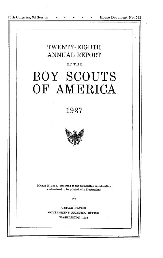 handle is hein.usccsset/usconset23367 and id is 1 raw text is: 


-   -  -   House Document No. 562


      TWENTY-EIGHTH

      ANNUAL REPORT

             OF THE



BOY SCOUTS


OF AMERICA




             1937


MARCH 25, 1938.-Referred to the Committee on Education
    and ordered to be printed with illustrations




          UNITED STATES
    GOVERNMENT PRINTING OFFICE
         WASHINGTON: 1988


75th Congress, 3d Session


