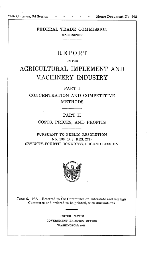 handle is hein.usccsset/usconset23372 and id is 1 raw text is: 


75th Congress, 3d Session  -  House Document   No. 702


            FEDERAL  TRADE   COMMISSION
                      WASHINGTON




                    REPORT
                        ON THE

     AGRICULTURAL IMPLEMENT AND

           MACHINERY INDUSTRY

                       PART I

         CONCENTRATION AND COMPETITIVE
                     METHODS


          PART  II

COSTS, PRICES, AND  PROFITS


        PURSUANT TO PUBLIC RESOLUTION
              No. 130 (S. J. RES. 277)
   SEVENTY-FOURTH  CONGRESS, SECOND SESSION













JUNE 6, 1938.-Referred to the Committee on Interstate and Foreign
     Commerce and ordered to be printed, with illustrations


     UNITED STATES
GOVERNMENT PRINTING OFFICE
    WASHINGTON: 1938


