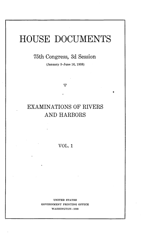 handle is hein.usccsset/usconset23377 and id is 1 raw text is: 






HOUSE DOCUMENTS


     75th Congress, 3d Session
         (January 3-June 16, 1938)



               V



   EXAMINATIONS OF RIVERS
         AND  HARBORS





              VOL. 1










            UNITED STATES
        GOVERNMENT PRINTING OFFICE
           WASHINGTON: 1988


