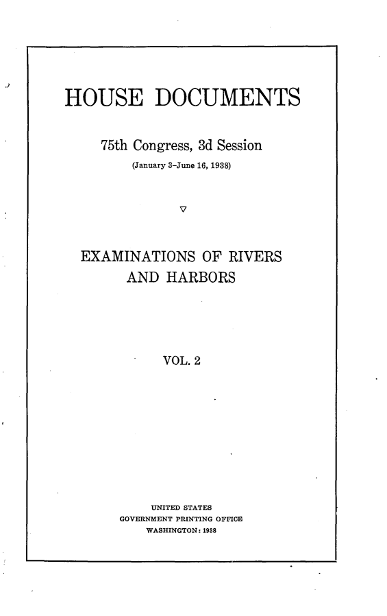 handle is hein.usccsset/usconset23378 and id is 1 raw text is: 







HOUSE DOCUMENTS



     75th Congress, 3d Session
         (January 3-June 16, 1938)



               V



  EXAMINATIONS OF RIVERS

        AND   HARBORS






             VOL. 2












             UNITED STATES
       GOVERNMENT PRINTING OFFICE
           WASHINGTON: 1988


