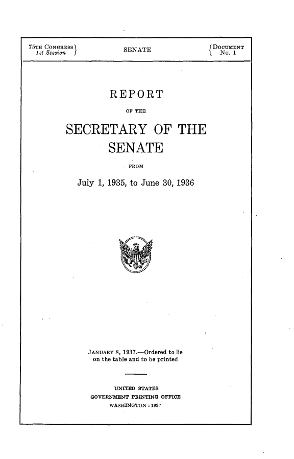 handle is hein.usccsset/usconset23381 and id is 1 raw text is: 





75TH CONGRESS         SENATE               DOCUMENT
  1st Session         S                      No. 1





                   REPORT

                       OF THE


         SECRETARY OF THE


       SENATE

            FROM

July 1, 1935, to June 30, 1936


JANUARY 8, 1937.-Ordered to lie
on the table and to be printed



      UNITED STATES
 GOVERNMENT PRINTING OFFICE
     WASHINGTON: 1937


