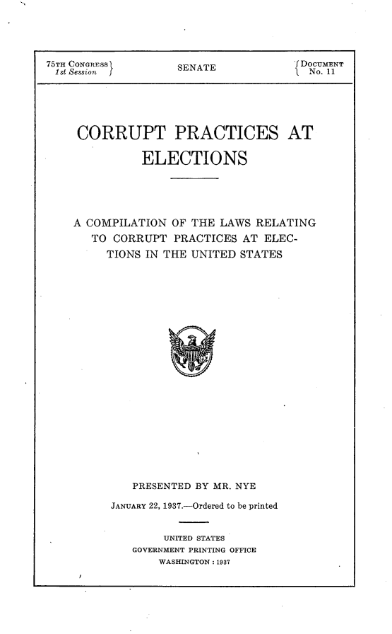 handle is hein.usccsset/usconset23382 and id is 1 raw text is: 




75TH CONGRESS       SENATE            [DOCUMENT
1st Session                           1 S No. 11






     CORRUPT PRACTICES AT

               ELECTIONS





    A COMPILATION  OF THE  LAWS RELATING
       TO CORRUPT  PRACTICES  AT ELEC-
         TIONS IN THE UNITED  STATES























             PRESENTED BY MR. NYE

          JANUARY 22, 1937.-Ordered to be printed


                  UNITED STATES
             GOVERNMENT PRINTING OFFICE
                 WASHINGTON: 1937


