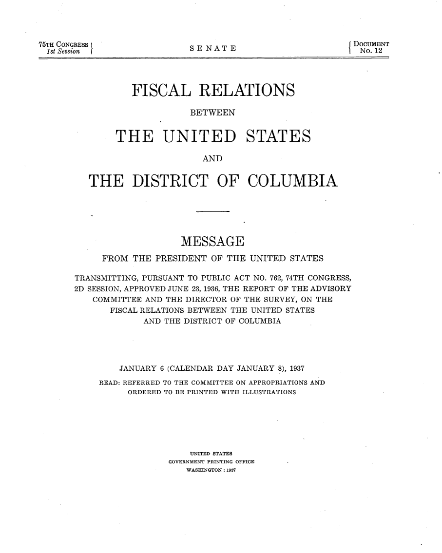 handle is hein.usccsset/usconset23383 and id is 1 raw text is: 




75TH CONGRESS
1st Session


SENATE


DOCUMENT
No. 12


        FISCAL RELATIONS

                  BETWEEN


     THE UNITED STATES

                     AND


THE DISTRICT OF COLUMBIA


                   MESSAGE

     FROM  THE PRESIDENT OF THE UNITED STATES

TRANSMITTING, PURSUANT TO PUBLIC ACT NO. 762, 74TH CONGRESS,
2D SESSION, APPROVED JUNE 23, 1936, THE REPORT OF THE ADVISORY
   COMMITTEE AND THE DIRECTOR OF THE SURVEY, ON THE
       FISCAL RELATIONS BETWEEN THE UNITED STATES
             AND THE DISTRICT OF COLUMBIA





        JANUARY 6 (CALENDAR DAY JANUARY 8), 1937

    READ: REFERRED TO THE COMMITTEE ON APPROPRIATIONS AND
          ORDERED TO BE PRINTED WITH ILLUSTRATIONS







                     UNITED STATES
                 GOVERNMENT PRINTING OFFICE
                    WASHINGTON: 1937


