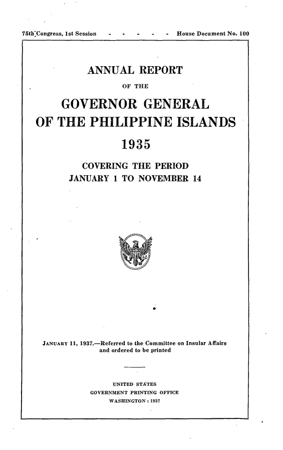 handle is hein.usccsset/usconset23385 and id is 1 raw text is: 



75th Congress, 1st Session     - House Document No. 100


     ANNUAL REPORT

             OF THE


GOVERNOR GENERAL


OF   THE   PHILIPPINE ISLANDS


                  1935


          COVERING  THE  PERIOD

       JANUARY   1 TO NOVEMBER   14
























 JANUARY 11, 1937.-Referred to the Committee on Insular Affairs
             and ordered to be printed


     UNITED STATES
GOVERNMENT PRINTING OFFICE
    WASHINGTON: 1937


