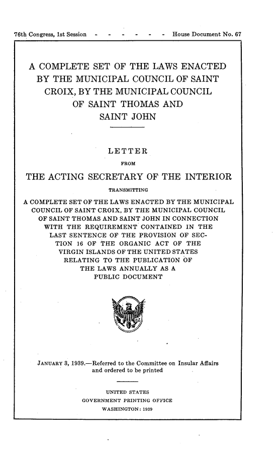 handle is hein.usccsset/usconset23387 and id is 1 raw text is: 



76th Congress, 1st Session--- - -  House Document No. 67




   A  COMPLETE SET OF THE LAWS ENACTED

     BY  THE  MUNICIPAL   COUNCIL   OF SAINT

       CROIX, BY  THE  MUNICIPAL   COUNCIL

             OF  SAINT  THOMAS   AND

                   SAINT  JOHN




                     LETTER

                        FROM

   THE  ACTING   SECRETARY OF THE INTERIOR

                     TRANSMITTING

  A COMPLETE SET OF THE LAWS ENACTED BY THE MUNICIPAL
    COUNCIL OF SAINT CROIX, BY THE MUNICIPAL COUNCIL
    OF  SAINT THOMAS AND SAINT JOHN IN CONNECTION
       WITH THE REQUIREMENT CONTAINED IN THE
       LAST SENTENCE OF THE PROVISION OF SEC-
         TION 16 OF THE ORGANIC ACT OF THE
         VIRGIN ISLANDS OF THE UNITED STATES
           RELATING TO THE PUBLICATION OF
               THE LAWS ANNUALLY AS A
                  PUBLIC DOCUMENT












     JANUARY 3, 1939.-Referred to the Committee on Insular Affairs
                 and ordered to be printed


     UNITED STATES
GOVERNMENT PRINTING OFFICE
    WASHINGTON: 1939


