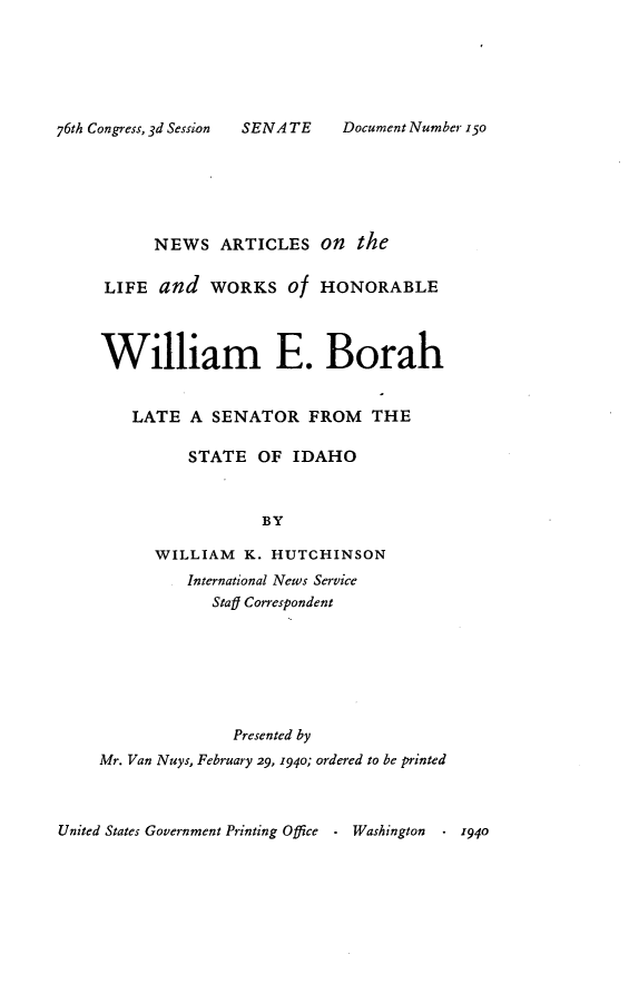 handle is hein.usccsset/usconset23388 and id is 1 raw text is: 






SENATE     Document Number 150


          NEWS   ARTICLES   On  the

     LIFE  and  WORKS Of HONORABLE




     William E. Borah


        LATE  A  SENATOR   FROM   THE

              STATE   OF IDAHO



                      BY

          WILLIAM   K. HUTCHINSON
              International News Service
                 Staf Correspondent







                   Presented by
    Mr. Van Nuys, February 29, 1940; ordered to be printed



United States Government Printing Office - Washington . 1940


76th Congress, 3d Session


