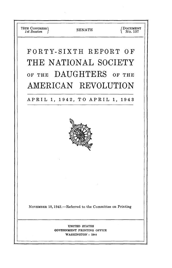 handle is hein.usccsset/usconset23392 and id is 1 raw text is: 




78TH CONGRESS    'SENATE       DOCUMENT
1st Session                    I No. 137



  FORTY-SIXTH REPORT OF

  THE NATIONAL SOCIETY

  OF THE  DAUGHTERS OF THE

  AMERICAN REVOLUTION


  APRIL  1, 1942, TO APRIL  1, 1943























  NOVEMBER 18, 1943.-Referred to the Committee on Printing



               UNIED STATES
          GOVERNMENT PRINTING OFFICE
              WASHINGTON : 1944


