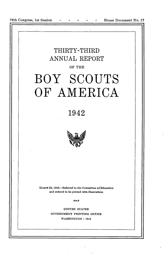 handle is hein.usccsset/usconset23393 and id is 1 raw text is: 




78th Congress, 1st Session            House Document No. 17


        THIRTY-THIRD

      ANNUAL REPORT

              OF THE



BOY SCOUTS


OF AMERICA




              1942



















  MARcH 23, 1943.-Referred to the Committee on'Education
      and ordered to be printed with illustrations


     UNITED STATES
GOVERNMENT PRINTING OFFICE
    WASHINGTON : 1943


- 78th Congress, 1st Session


House Document No. 17


