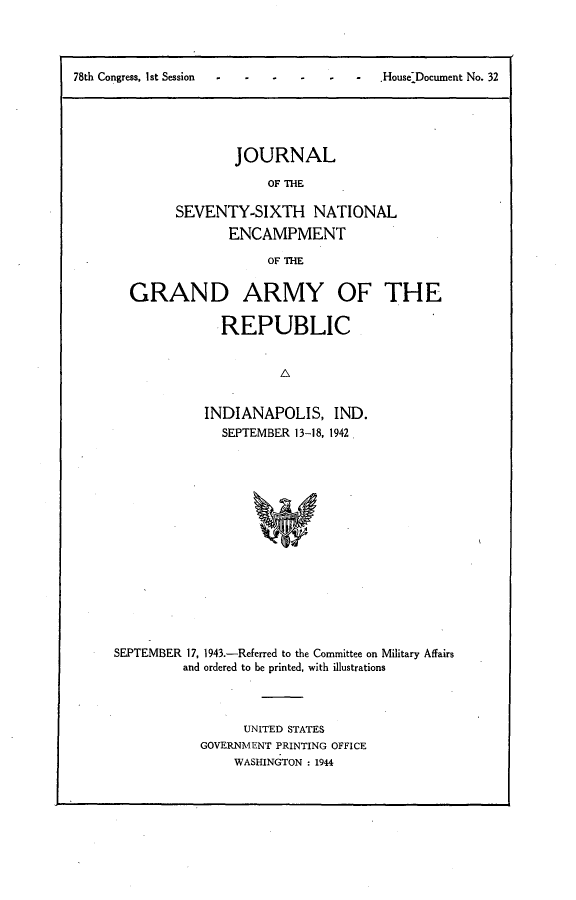 handle is hein.usccsset/usconset23394 and id is 1 raw text is: 




-   -  -   House Document No. 32


        JOURNAL

            OF THE

SEVENTY-SIXTH NATIONAL
       ENCAMPMENT

            OF THE


GRAND ARMY OF THE

            REPUBLIC


                    A


          INDIANAPOLIS, IND.
            SEPTEMBER 13-18, 1942.


SEPTEMBER 17, 1943.-Referred to the Committee on Military Affairs
         and ordered to be printed, with illustrations




                 UNITED STATES
            GOVERNMENT PRINTING OFFICE
                WASHINGTON : 1944


78th Congress, I at Session


