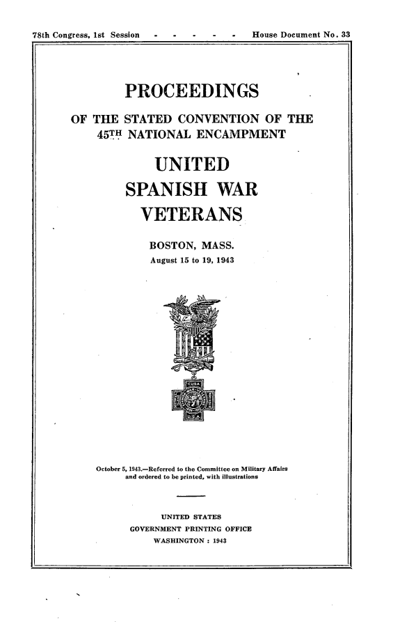 handle is hein.usccsset/usconset23395 and id is 1 raw text is: 


78th Congress, 1st Session - - - - -  House Document No. 33
1. .


         PROCEEDINGS


OF  THE  STATED   CONVENTION OF THE

    45TH  NATIONAL   ENCAMPMENT



              UNITED


         SPANISH WAR


            VETERANS


            BOSTON,   MASS.
              August 15 to 19, 1943























    October 5, 1943.-Referred to the Committee on Military Affairs
         and ordered to be printed, with illustrations



               UNITED STATES
          GOVERNMENT PRINTING OFFICE
              WASHINGTON : 1943


