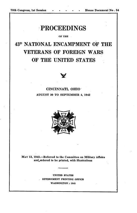handle is hein.usccsset/usconset23396 and id is 1 raw text is: 

78th Congress, 1st Session .-- - - House Document No. 34





              PROCEEDINGS

                       OF THE


  43D NATIONAL ENCAMPMENT OF THE

      VETERANS OF FOREIGN WARS

          OF  THE   UNITED STATES


            CINCINNATI, OHIO

       AUGUST 30 TO SEPTEMBER 4, 1942



















MAY 13, 1943.-Referred to the Committee on Military Affairs
      and.ordered to be printed, with illustrations




               UNITED STATES
          GOVERNMENT PRINTING OFFICE
              WASHINGTON: 1943


