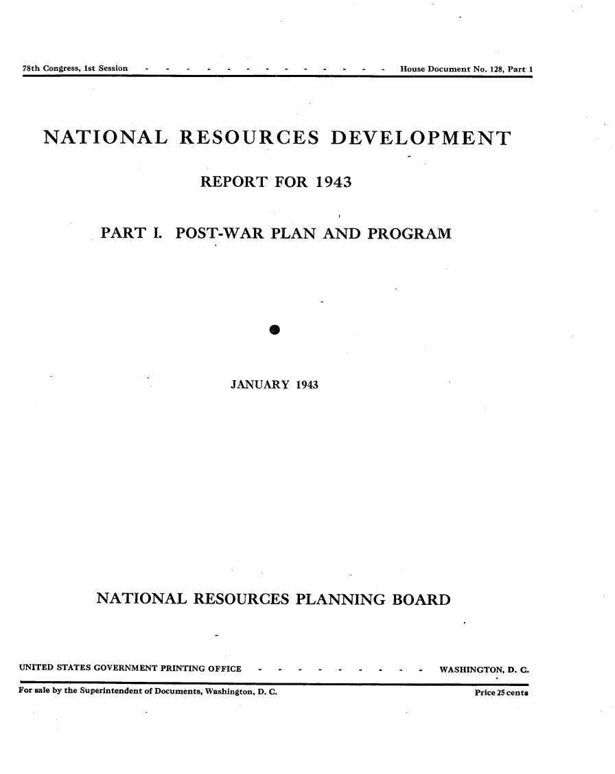 handle is hein.usccsset/usconset23398 and id is 1 raw text is: 




78th Congress, 1st Session - - - ------- - - - House Document No. 128, Part 1


NATIONAL RESOURCES DEVELOPMENT



                    REPORT   FOR  1943




       PART   I. POST-WAR   PLAN   AND  PROGRAM













                       JANUARY  1943


NATIONAL RESOURCES PLANNING BOARD


UNITED STATES GOVERNMENT PRINTING OFFICE      -   -

For sale by the Superintendent of Documents, Washington, D. C.


WASHINGTON, D. C.

    Price 25 cents



