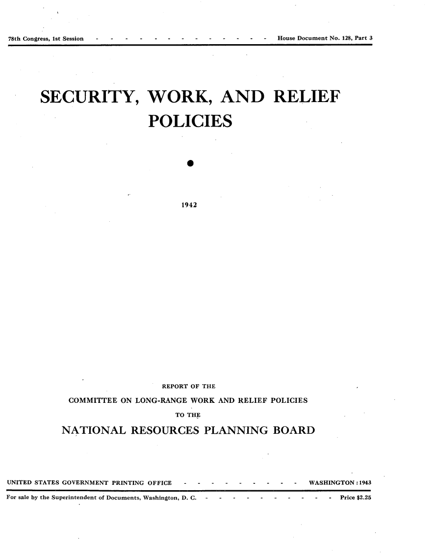 handle is hein.usccsset/usconset23400 and id is 1 raw text is: 




 - - -  -  - -  - -  -  - -  - House Document No. 128, Part 3


SECURITY, WORK, AND RELIEF



                    POLICIES











                          1942



























                       REPORT OF THE

     COMMITTEE ON LONG-RANGE WORK AND RELIEF POLICIES

                         TO THE

    NATIONAL RESOURCES PLANNING BOARD


UNITED STATES GOVERNMENT PRINTING OFFIC

For sale by the Superintendent of Documents, Washing


E ---------   WASHINGTON:1943

ton, D. C.  -  -  - - ----- -- -- -  Price $2.25


78th Congress, 1st Session


