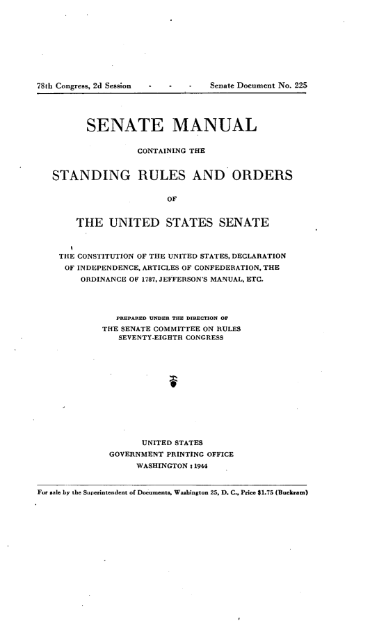 handle is hein.usccsset/usconset23401 and id is 1 raw text is: 
















         SENATE MANUAL


                   CONTAINING THE


   STANDING RULES AND ORDERS


                         OF


       THE UNITED STATES SENATE



    THE CONSTITUTION OF THE UNITED STATES, DECLARATION
    OF  INDEPENDENCE, ARTICLES OF CONFEDERATION, THE
        ORDINANCE OF 1787, JEFFERSON'S MANUAL, ETC.




               PREPARED UNDER THE DIRECTION OF
            THE SENATE COMMITTEE ON RULES
                SEVENTY-EIGHTH CONGRESS













                    UNITED STATES
              GOVERNMENT PRINTING OFFICE
                   WASHINGTON: 1944


For sale by the Superintendent of Documents. Washington 25, D. C., Price $1.75 (Buckram)


781h Congress, 2d Session


Senate Document No. 225


