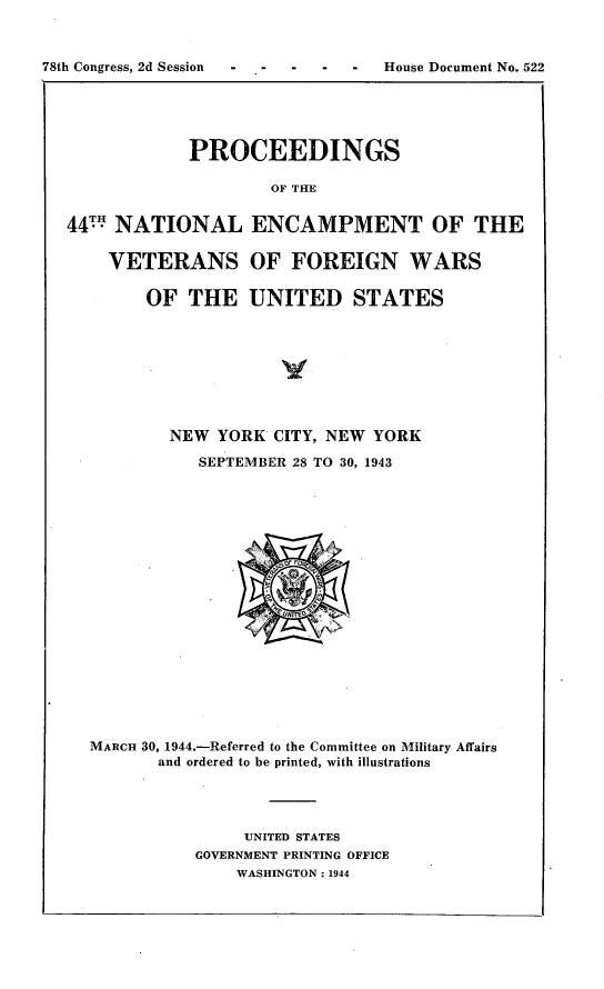 handle is hein.usccsset/usconset23402 and id is 1 raw text is: 


78th Congress, 2d Session          House Document No. 522


PROCEEDINGS

        OF THE


44T  NATIONAL

    VETERANS

        OF  THE


ENCAMPMENT OF THE

OF  FOREIGN WARS

UNITED STATES


        NEW  YORK  CITY, NEW YORK
           SEPTEMBER 28 TO 30, 1943

















MARCH 30, 1944.-Referred to the Committee on Military Affairs
       and ordered to be printed, with illustrations




                UNITED STATES
           GOVERNMENT PRINTING OFFICE
               WASHINGTON: 1944


