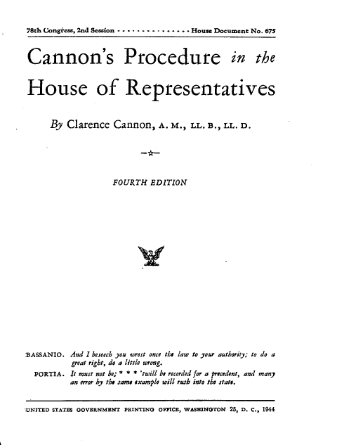 handle is hein.usccsset/usconset23403 and id is 1 raw text is: 


78th Congiess, 2nd Session ........ . . House Document No. 675



Cannon's Procedure in the



House of Representatives



     By  Clarence  Cannon,   A. M., LL. B., LL. D.






                   FOURTH  EDITION




















.BASSANIO. And I beseech you torest once the law to your authority; to do a
          great right, do a little wrong.
  PORTIA. It must not be; * * * 'twill be recorded for a precedent, and many
          an error by the same example will rush into the state.


UNITED STATES GOVERNMENT PRINTING OFFICB, WASHINGTON 25, D. C., 1944


