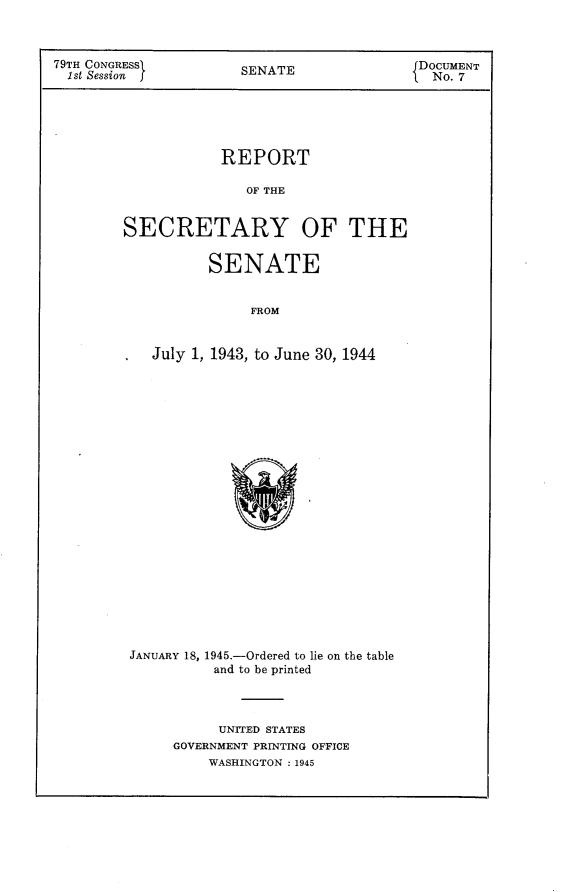 handle is hein.usccsset/usconset23405 and id is 1 raw text is: 



79TH CONGRESSX         SENATE               DOCUMENT
  1st Session                                 No. 7





                    REPORT

                       OF THE


        SECRETARY OF THE


                   SENATE


                        FROM


            July 1, 1943, to June 30, 1944


JANUARY 18, 1945.-Ordered to lie on the table
          and to be printed



          UNITED STATES
     GOVERNMENT PRINTING OFFICE
          WASHINGTON : 1945


