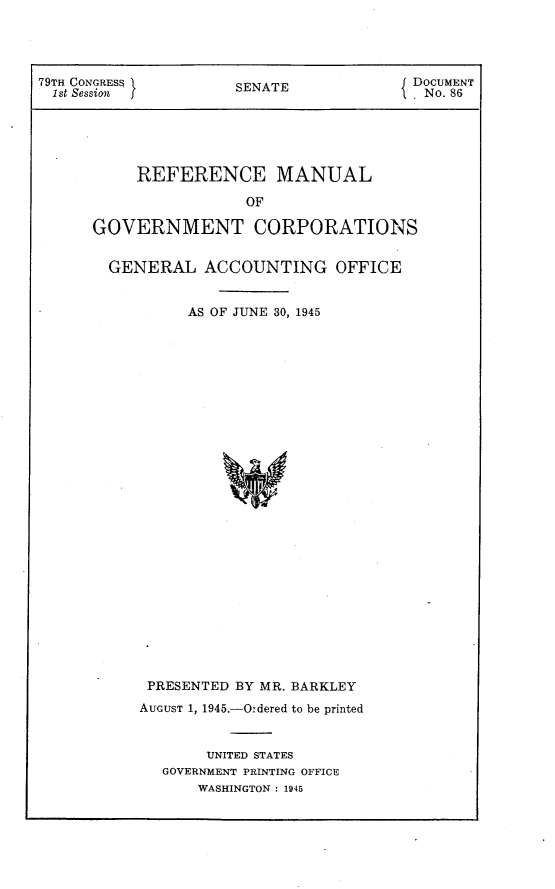 handle is hein.usccsset/usconset23406 and id is 1 raw text is: 




79TH CONGRESS         SENATE            J DOCUMENT
  1st Session J                         '1 No. 86





           REFERENCE MANUAL

                       OF

      GOVERNMENT CORPORATIONS


GENERAL ACCOUNTING OFFICE


         AS OF JUNE 30, 1945



























    PRESENTED BY MR. BARKLEY
    AucUST 1, 1945.-Oidered to be printed


           UNITED STATES
      GOVERNMENT PRINTING OFFICE
          WASHINGTON : 1945


