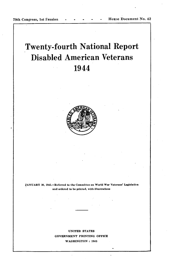 handle is hein.usccsset/usconset23409 and id is 1 raw text is: 




79th Congress, 1st Session             -  House Document No. 42


Twenty-fourth National Report


   Disabled American Veterans


                      1944


JANUARY 30, 1945.-Referred to the Committee on World War Veterans' Legislation
            and ordered to be printed, with illustrations













                   UNITED. STATES
             GOVERNMENT PRINTING OFFICE
                  WASHINGTON : 1945


