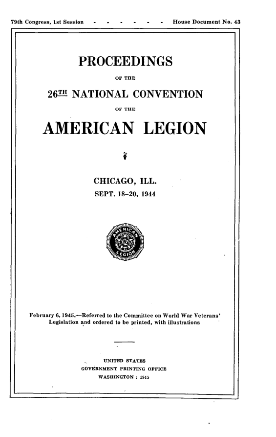 handle is hein.usccsset/usconset23410 and id is 1 raw text is: 

79th Congress, 1st Session --          House Document No. 43
1..                                                  , I


       PROCEEDINGS

                OF THE


26THNATIONAL CONVENTION

                OF THE


   AMERICAN LEGION







               CHICAGO,   ILL.

               SEPT. 18-20, 1944



















February 6, 1945.-Referred to the Committee on World War Veterans'
     Legislation and ordered to be printed, with illustrations





                  UNITED STATES
            GOVERNMENT PRINTING OFFICE
                WASHINGTON : 1945



