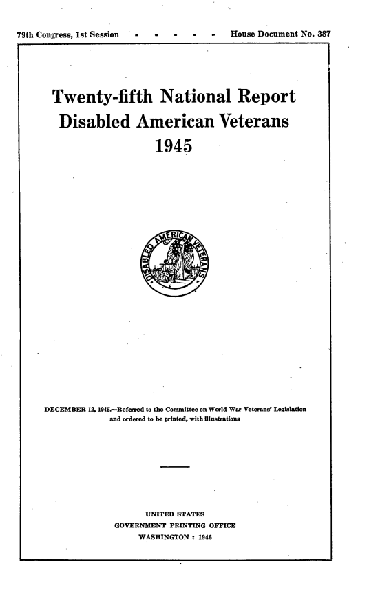 handle is hein.usccsset/usconset23413 and id is 1 raw text is: 


79th Congress, 1st Session -House Document No. 387


Twenty-fifth National Report


Disabled American Veterans


                    1945


DECEMBER 12. 1945.-Referred to the Committee on World War Veterans' Legislation
             and ordered to be printed, with illustrations











                    UNITED STATES
              GOVERNMENT PRINTING OFFICE
                  WASHINGTON : 1946


