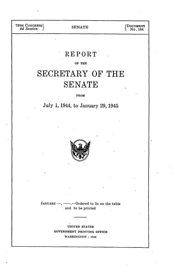 handle is hein.usccsset/usconset23414 and id is 1 raw text is: 




79TH CONGRESSI        SENATE                DOCUMENT
  2d Session )                               No. 184






                   REPORT

                       OF THE


         SECRETARY OF THE


                   SENATE

                        FROM


           July 1, 1944, to January 29, 1945


JANUARY -, -.-Ordered to lie on the table
          and to be printed




          UNITED STATES
     GOVERNMENT PRINTING OFFICE
         WASHINGTON : 1946


