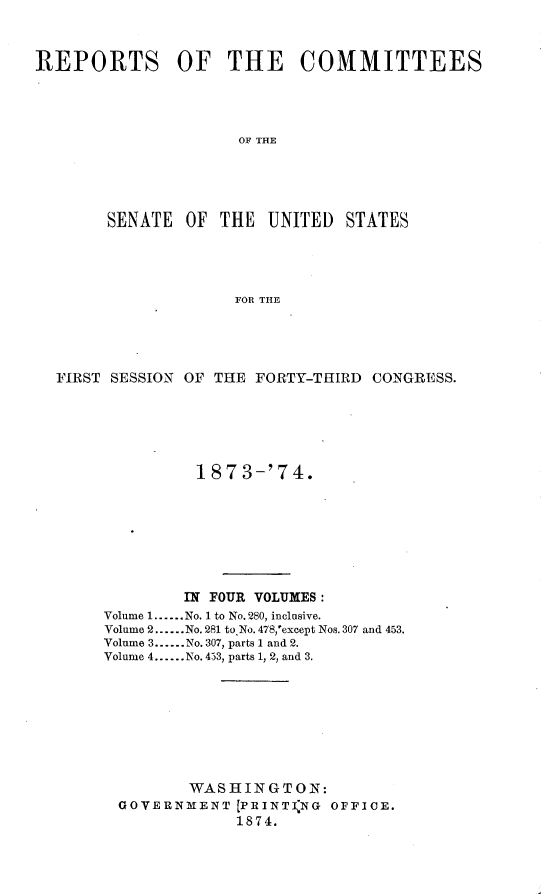 handle is hein.usccsset/usconset23456 and id is 1 raw text is: 



REPORTS OF THE COMMITTEES




                     OF THE





        SENATE  OF THE  UNITED   STATES




                     FOR THE


FIRST SESSION OF THE FORTY-THIRD CONGRESS.






               187  3-'74.








             IN FOUR VOLUMES:
     Volume 1......No. 1 to No. 280, inclusive.
     Volume 2......No. 281 to No. 478,'except Nos. 307 and 453.
     Volume 3....No. 307, parts 1 and 2.
     Volume 4......No. 453, parts 1, 2, and 3.









              WASHINGTON:
       GOVERNMENT  [PRINTING OFFICE.
                   1874.


