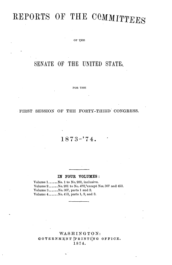 handle is hein.usccsset/usconset23457 and id is 1 raw text is: 



REPORTS OF THE COMMITTEES




                     OF THE





        SENATE  OF THE   UNITED  STATE




                     FOR THE


FIRST SESSION OF THE FORTY-THIRD CONGRESS.






               18 7 3-'7 4.








               IN FOUR VOLUMES:
     Volume 1......No. 1 to No. 280, inclusive.
     Volume 2......No. 281 to No. 478,'except Nos. 307 and 453.
     Volume 3......No. 307, parts 1 and 2.
     Volume 4......No.433, parts 1, 2, and 3.









              WASHINGTON:
       GOVERNMENT  [PRINTI'NG OFFICE.
                   1874.


